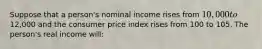 Suppose that a person's nominal income rises from 10,000 to12,000 and the consumer price index rises from 100 to 105. The person's real income will: