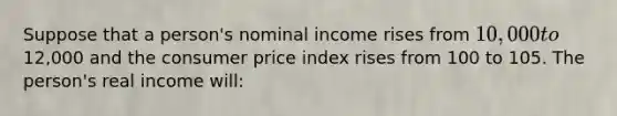 Suppose that a person's nominal income rises from 10,000 to12,000 and the consumer price index rises from 100 to 105. The person's real income will: