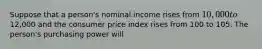 Suppose that a person's nominal income rises from 10,000 to12,000 and the consumer price index rises from 100 to 105. The person's purchasing power will