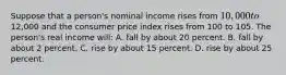 Suppose that a person's nominal income rises from 10,000 to12,000 and the consumer price index rises from 100 to 105. The person's real income will: A. fall by about 20 percent. B. fall by about 2 percent. C. rise by about 15 percent. D. rise by about 25 percent.