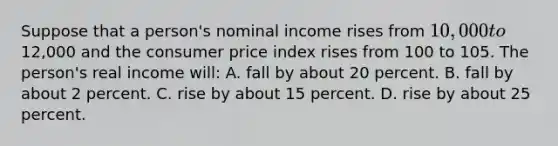 Suppose that a person's nominal income rises from 10,000 to12,000 and the consumer price index rises from 100 to 105. The person's real income will: A. fall by about 20 percent. B. fall by about 2 percent. C. rise by about 15 percent. D. rise by about 25 percent.