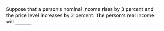 Suppose that a person's nominal income rises by 3 percent and the price level increases by 2 percent. The person's real income will _______.