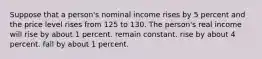 Suppose that a person's nominal income rises by 5 percent and the price level rises from 125 to 130. The person's real income will rise by about 1 percent. remain constant. rise by about 4 percent. fall by about 1 percent.