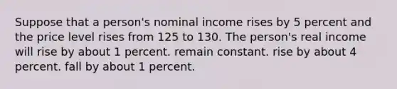 Suppose that a person's nominal income rises by 5 percent and the price level rises from 125 to 130. The person's real income will rise by about 1 percent. remain constant. rise by about 4 percent. fall by about 1 percent.