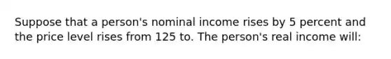 Suppose that a person's nominal income rises by 5 percent and the price level rises from 125 to. The person's real income will: