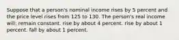 Suppose that a person's nominal income rises by 5 percent and the price level rises from 125 to 130. The person's real income will: remain constant. rise by about 4 percent. rise by about 1 percent. fall by about 1 percent.