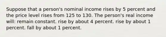 Suppose that a person's nominal income rises by 5 percent and the price level rises from 125 to 130. The person's real income will: remain constant. rise by about 4 percent. rise by about 1 percent. fall by about 1 percent.