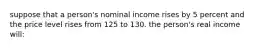 suppose that a person's nominal income rises by 5 percent and the price level rises from 125 to 130. the person's real income will: