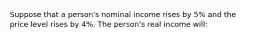 Suppose that a person's nominal income rises by 5% and the price level rises by 4%. The person's real income will: