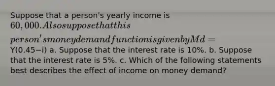 Suppose that a​ person's yearly income is ​60,000. Also suppose that this​ person's money demand function is given by Md=Y(0.45−i) a. Suppose that the interest rate is 10​%. b. Suppose that the interest rate is 5​%. c. Which of the following statements best describes the effect of income on money​ demand?