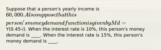 Suppose that a​ person's yearly income is ​60,000. Also suppose that this​ person's money demand function is given by Md=Y(0.45-i). When the interest rate is 10%, this person's money demand is ____. When the interest rate is 15%, this person's money demand is ____.