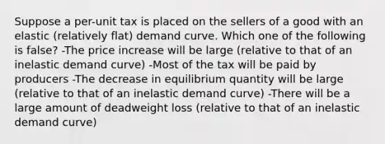 Suppose a per-unit tax is placed on the sellers of a good with an elastic (relatively flat) demand curve. Which one of the following is false? -The price increase will be large (relative to that of an inelastic demand curve) -Most of the tax will be paid by producers -The decrease in equilibrium quantity will be large (relative to that of an inelastic demand curve) -There will be a large amount of deadweight loss (relative to that of an inelastic demand curve)