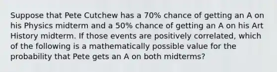 Suppose that Pete Cutchew has a 70% chance of getting an A on his Physics midterm and a 50% chance of getting an A on his Art History midterm. If those events are positively correlated, which of the following is a mathematically possible value for the probability that Pete gets an A on both midterms?