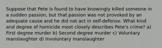 Suppose that Pete is found to have knowingly killed someone in a sudden passion, but that passion was not provoked by an adequate cause and he did not act in self-defense. What kind and degree of homicide most closely describes Pete's crime? a) First degree murder b) Second degree murder c) Voluntary manslaughter d) Involuntary manslaughter