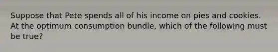 Suppose that Pete spends all of his income on pies and cookies. At the optimum consumption bundle, which of the following must be true?