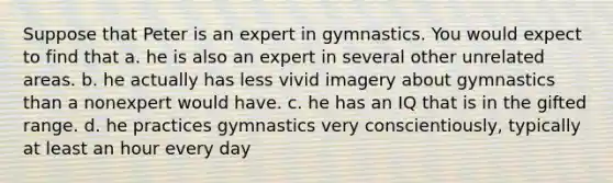 Suppose that Peter is an expert in gymnastics. You would expect to find that a. he is also an expert in several other unrelated areas. b. he actually has less vivid imagery about gymnastics than a nonexpert would have. c. he has an IQ that is in the gifted range. d. he practices gymnastics very conscientiously, typically at least an hour every day