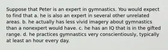 Suppose that Peter is an expert in gymnastics. You would expect to find that a. he is also an expert in several other unrelated areas. b. he actually has less vivid imagery about gymnastics than a nonexpert would have. c. he has an IQ that is in the gifted range. d. he practices gymnastics very conscientiously, typically at least an hour every day.