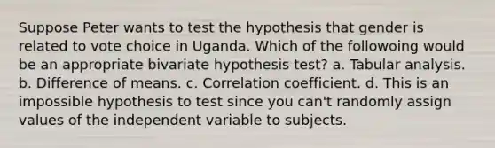 Suppose Peter wants to test the hypothesis that gender is related to vote choice in Uganda. Which of the followoing would be an appropriate bivariate hypothesis test? a. Tabular analysis. b. Difference of means. c. Correlation coefficient. d. This is an impossible hypothesis to test since you can't randomly assign values of the independent variable to subjects.