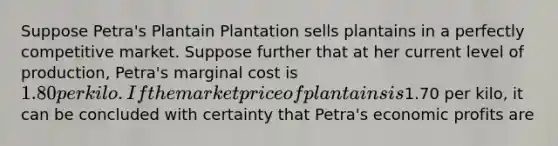 Suppose Petra's Plantain Plantation sells plantains in a perfectly competitive market. Suppose further that at her current level of production, Petra's marginal cost is 1.80 per kilo. If the market price of plantains is1.70 per kilo, it can be concluded with certainty that Petra's economic profits are