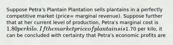 Suppose Petra's Plantain Plantation sells plantains in a perfectly competitive market (price= marginal revenue). Suppose further that at her current level of production, Petra's marginal cost is 1.80 per kilo. If the market price of plantains is1.70 per kilo, it can be concluded with certainty that Petra's economic profits are