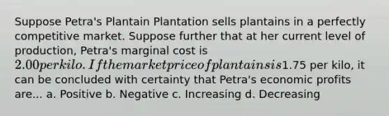 Suppose Petra's Plantain Plantation sells plantains in a perfectly competitive market. Suppose further that at her current level of production, Petra's marginal cost is 2.00 per kilo. If the market price of plantains is1.75 per kilo, it can be concluded with certainty that Petra's economic profits are... a. Positive b. Negative c. Increasing d. Decreasing