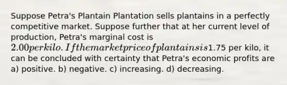 Suppose Petra's Plantain Plantation sells plantains in a perfectly competitive market. Suppose further that at her current level of production, Petra's marginal cost is 2.00 per kilo. If the market price of plantains is1.75 per kilo, it can be concluded with certainty that Petra's economic profits are a) positive. b) negative. c) increasing. d) decreasing.