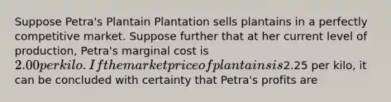 Suppose Petra's Plantain Plantation sells plantains in a perfectly competitive market. Suppose further that at her current level of production, Petra's marginal cost is 2.00 per kilo. If the market price of plantains is2.25 per kilo, it can be concluded with certainty that Petra's profits are