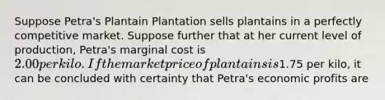 Suppose Petra's Plantain Plantation sells plantains in a perfectly competitive market. Suppose further that at her current level of production, Petra's marginal cost is 2.00 per kilo. If the market price of plantains is1.75 per kilo, it can be concluded with certainty that Petra's economic profits are