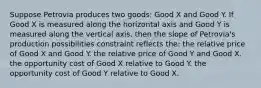 Suppose Petrovia produces two goods: Good X and Good Y. If Good X is measured along the horizontal axis and Good Y is measured along the vertical axis, then the slope of Petrovia's production possibilities constraint reflects the: the relative price of Good X and Good Y. the relative price of Good Y and Good X. the opportunity cost of Good X relative to Good Y. the opportunity cost of Good Y relative to Good X.