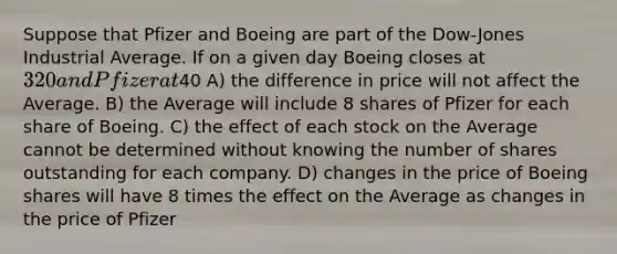 Suppose that Pfizer and Boeing are part of the Dow-Jones Industrial Average. If on a given day Boeing closes at 320 and Pfizer at40 A) the difference in price will not affect the Average. B) the Average will include 8 shares of Pfizer for each share of Boeing. C) the effect of each stock on the Average cannot be determined without knowing the number of shares outstanding for each company. D) changes in the price of Boeing shares will have 8 times the effect on the Average as changes in the price of Pfizer