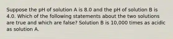 Suppose the pH of solution A is 8.0 and the pH of solution B is 4.0. Which of the following statements about the two solutions are true and which are false? Solution B is 10,000 times as acidic as solution A.