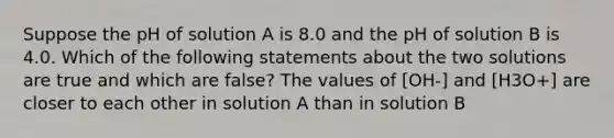 Suppose the pH of solution A is 8.0 and the pH of solution B is 4.0. Which of the following statements about the two solutions are true and which are false? The values of [OH-] and [H3O+] are closer to each other in solution A than in solution B