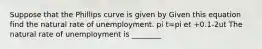 Suppose that the Phillips curve is given by Given this equation find the natural rate of unemployment. pi t=pi et +0.1-2ut The natural rate of unemployment is ________