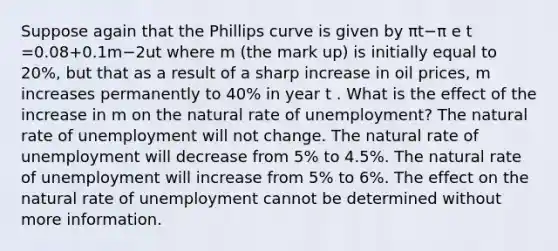 Suppose again that the Phillips curve is given by πt−π e t =0.08+0.1m−2ut where m (the mark up) is initially equal to​ 20%, but that as a result of a sharp increase in oil​ prices, m increases permanently to​ 40% in year t . What is the effect of the increase in m on the natural rate of​ unemployment? The natural rate of unemployment will not change. The natural rate of unemployment will decrease from 5% to 4.5%. The natural rate of unemployment will increase from 5% to 6%. The effect on the natural rate of unemployment cannot be determined without more information.