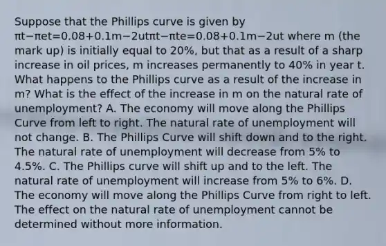 Suppose that the Phillips curve is given by πt−πet=0.08+0.1m−2utπt−πte=0.08+0.1m−2ut where m (the mark up) is initially equal to​ 20%, but that as a result of a sharp increase in oil​ prices, m increases permanently to​ 40% in year t. What happens to the Phillips curve as a result of the increase in m? What is the effect of the increase in m on the natural rate of​ unemployment? A. The economy will move along the Phillips Curve from left to right. The natural rate of unemployment will not change. B. The Phillips Curve will shift down and to the right. The natural rate of unemployment will decrease from 5% to 4.5%. C. The Phillips curve will shift up and to the left. The natural rate of unemployment will increase from 5% to 6%. D. The economy will move along the Phillips Curve from right to left. The effect on the natural rate of unemployment cannot be determined without more information.