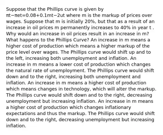 Suppose that the Phillips curve is given by πt−πet=0.08+0.1mt−2ut where m is the markup of prices over wages. Suppose that m is initially 20%, but that as a result of an increase in oil prices m permanently increases to​ 40% in year t . Why would an increase in oil prices result in an increase in m? What happens to the Phillips Curve? An increase in m means a higher cost of production which means a higher markup of the price level over wages. The Phillips curve would shift up and to the left, increasing both unemployment and inflation. An increase in m means a lower cost of production which changes the natural rate of unemployment. The Phillips curve would shift down and to the right, increasing both unemployment and inflation. An increase in m means a higher cost of production which means changes in​ technology, which will alter the markup. The Phillips curve would shift down and to the right, decreasing unemployment but increasing inflation. An increase in m means a higher cost of production which changes inflationary expectations and thus the markup. The Phillips curve would shift down and to the right, decreasing unemployment but increasing inflation.