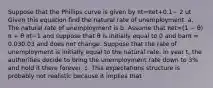 Suppose that the Phillips curve is given by πt=πet+0.1− 2 ut Given this equation find the natural rate of unemployment. a. The natural rate of unemployment is b. Assume that πet=(1 − θ) π + θ πt−1 and suppose that θ is initially equal to 0 and barπ ​= 0.030.03 and does not change. Suppose that the rate of unemployment is initially equal to the natural rate. In year ​t, the authorities decide to bring the unemployment rate down to​ 3% and hold it there forever. c. This expectations structure is probably not realistic because it implies that