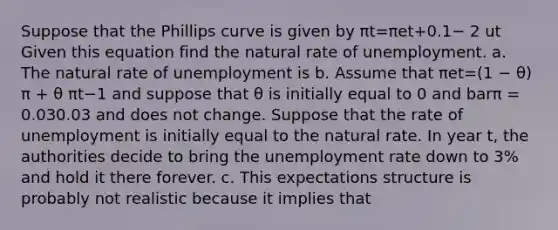 Suppose that the Phillips curve is given by πt=πet+0.1− 2 ut Given this equation find the natural rate of unemployment. a. The natural rate of unemployment is b. Assume that πet=(1 − θ) π + θ πt−1 and suppose that θ is initially equal to 0 and barπ ​= 0.030.03 and does not change. Suppose that the rate of unemployment is initially equal to the natural rate. In year ​t, the authorities decide to bring the <a href='https://www.questionai.com/knowledge/kh7PJ5HsOk-unemployment-rate' class='anchor-knowledge'>unemployment rate</a> down to​ 3% and hold it there forever. c. This expectations structure is probably not realistic because it implies that