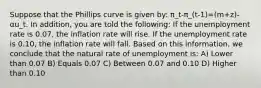 Suppose that the Phillips curve is given by: π_t-π_(t-1)=(m+z)-αu_t. In addition, you are told the following: If the unemployment rate is 0.07, the inflation rate will rise. If the unemployment rate is 0.10, the inflation rate will fall. Based on this information, we conclude that the natural rate of unemployment is: A) Lower than 0.07 B) Equals 0.07 C) Between 0.07 and 0.10 D) Higher than 0.10