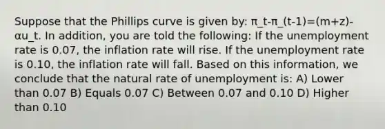 Suppose that the Phillips curve is given by: π_t-π_(t-1)=(m+z)-αu_t. In addition, you are told the following: If the unemployment rate is 0.07, the inflation rate will rise. If the unemployment rate is 0.10, the inflation rate will fall. Based on this information, we conclude that the natural rate of unemployment is: A) Lower than 0.07 B) Equals 0.07 C) Between 0.07 and 0.10 D) Higher than 0.10