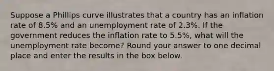 Suppose a Phillips curve illustrates that a country has an inflation rate of 8.5% and an unemployment rate of 2.3%. If the government reduces the inflation rate to 5.5%, what will the unemployment rate become? Round your answer to one decimal place and enter the results in the box below.