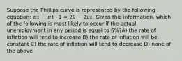 Suppose the Phillips curve is represented by the following equation: 𝜋𝑡 − 𝜋𝑡−1 = 20 − 2𝑢𝑡. Given this information, which of the following is most likely to occur if the actual unemployment in any period is equal to 6%?A) the rate of inflation will tend to increase B) the rate of inflation will be constant C) the rate of inflation will tend to decrease D) none of the above