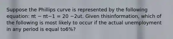 Suppose the Phillips curve is represented by the following​ equation: πt − πt−1 = 20 −2ut. Given this​information, which of the following is most likely to occur if the actual unemployment in any period is equal to​6%?