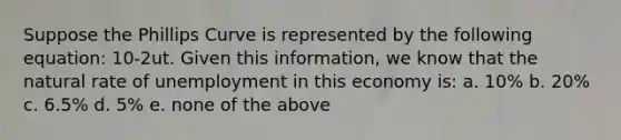 Suppose the Phillips Curve is represented by the following equation: 10-2ut. Given this information, we know that the natural rate of unemployment in this economy is: a. 10% b. 20% c. 6.5% d. 5% e. none of the above