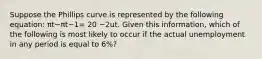 Suppose the Phillips curve is represented by the following​ equation: πt−πt−1= 20 −2ut. Given this​ information, which of the following is most likely to occur if the actual unemployment in any period is equal to​ 6%?