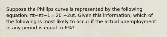 Suppose the Phillips curve is represented by the following​ equation: πt−πt−1= 20 −2ut. Given this​ information, which of the following is most likely to occur if the actual unemployment in any period is equal to​ 6%?