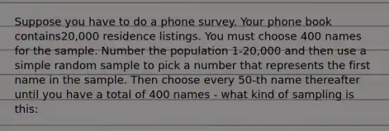 Suppose you have to do a phone survey. Your phone book contains20,000 residence listings. You must choose 400 names for the sample. Number the population 1-20,000 and then use a simple random sample to pick a number that represents the first name in the sample. Then choose every 50-th name thereafter until you have a total of 400 names - what kind of sampling is this: