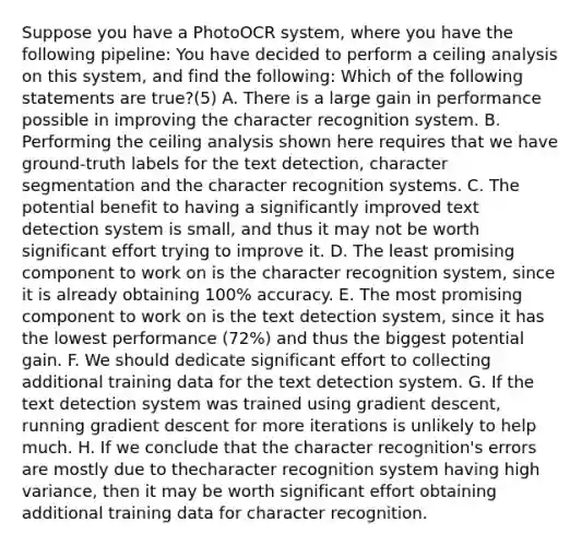 Suppose you have a PhotoOCR system, where you have the following pipeline: You have decided to perform a ceiling analysis on this system, and find the following: Which of the following statements are true?(5) A. There is a large gain in performance possible in improving the character recognition system. B. Performing the ceiling analysis shown here requires that we have ground-truth labels for the text detection, character segmentation and the character recognition systems. C. The potential benefit to having a significantly improved text detection system is small, and thus it may not be worth significant effort trying to improve it. D. The least promising component to work on is the character recognition system, since it is already obtaining 100% accuracy. E. The most promising component to work on is the text detection system, since it has the lowest performance (72%) and thus the biggest potential gain. F. We should dedicate significant effort to collecting additional training data for the text detection system. G. If the text detection system was trained using gradient descent, running gradient descent for more iterations is unlikely to help much. H. If we conclude that the character recognition's errors are mostly due to thecharacter recognition system having high variance, then it may be worth significant effort obtaining additional training data for character recognition.