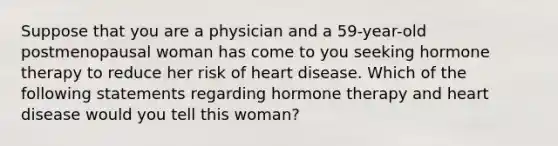 Suppose that you are a physician and a 59-year-old postmenopausal woman has come to you seeking hormone therapy to reduce her risk of heart disease. Which of the following statements regarding hormone therapy and heart disease would you tell this woman?