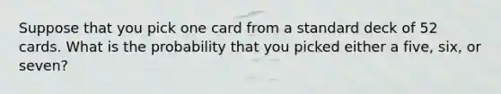 Suppose that you pick one card from a standard deck of 52 cards. What is the probability that you picked either a five, six, or seven?